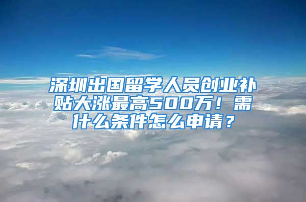 深圳出国留学人员创业补贴大涨最高500万！需什么条件怎么申请？