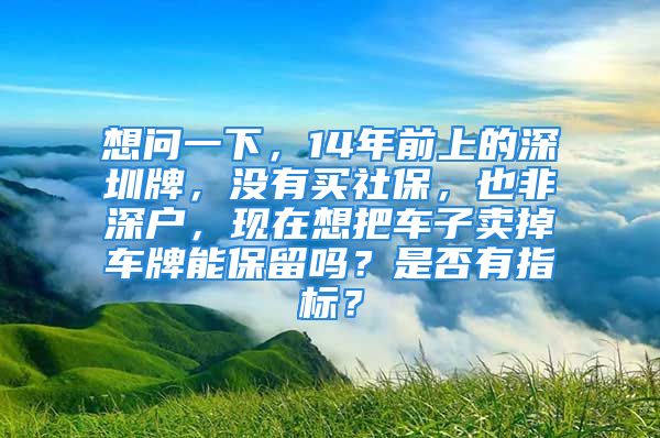 想问一下，14年前上的深圳牌，没有买社保，也非深户，现在想把车子卖掉车牌能保留吗？是否有指标？