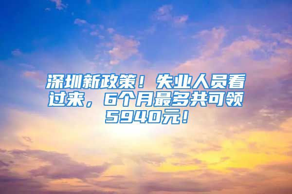 深圳新政策！失业人员看过来，6个月最多共可领5940元！