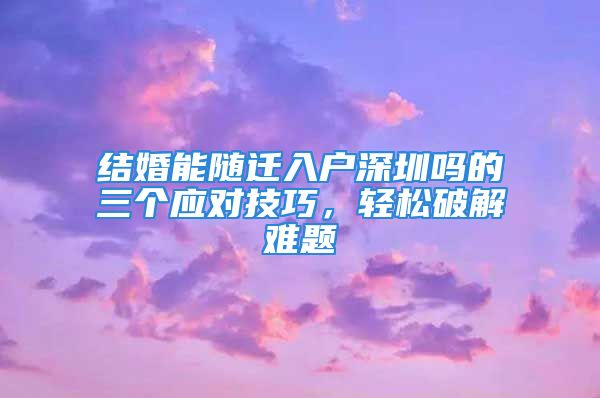 结婚能随迁入户深圳吗的三个应对技巧，轻松破解难题