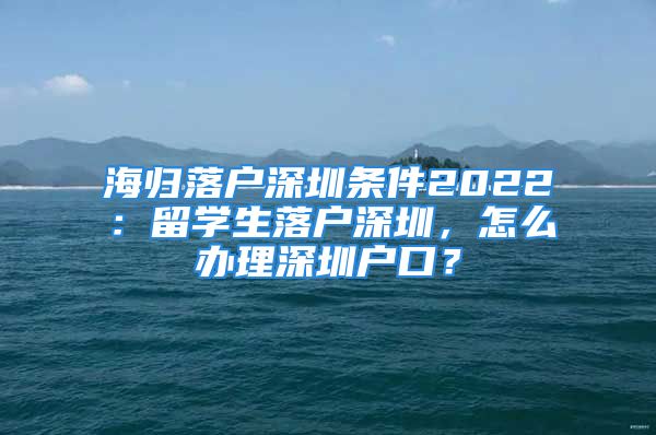 海归落户深圳条件2022：留学生落户深圳，怎么办理深圳户口？