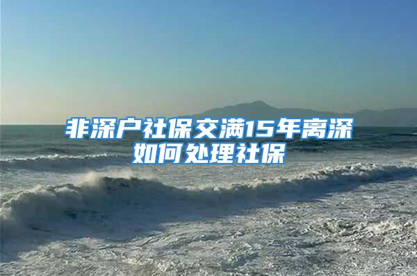 非深户社保交满15年离深如何处理社保