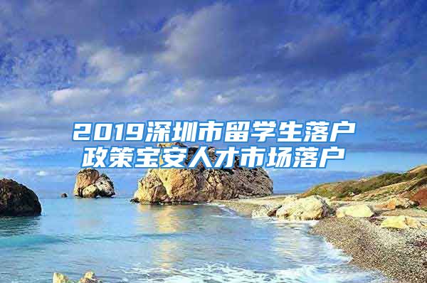 2019深圳市留学生落户政策宝安人才市场落户