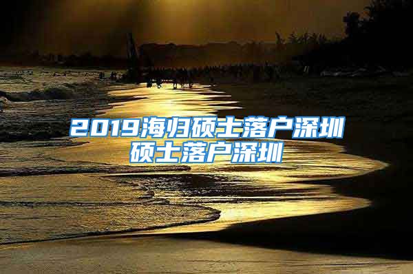 2019海归硕士落户深圳硕士落户深圳