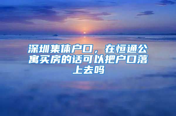 深圳集体户口，在恒通公寓买房的话可以把户口落上去吗