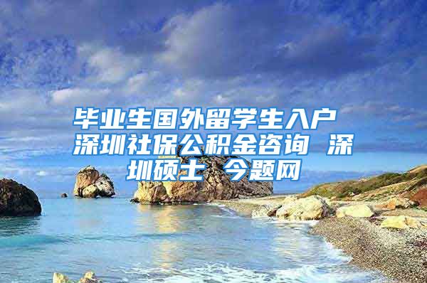 毕业生国外留学生入户 深圳社保公积金咨询 深圳硕士 今题网