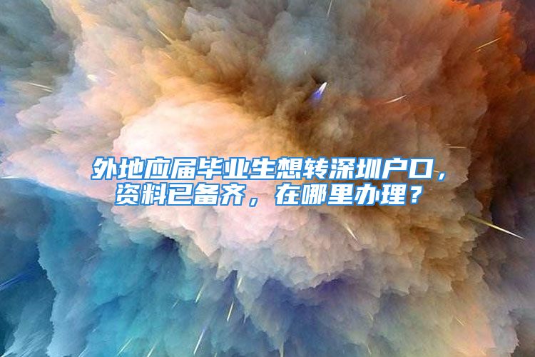 外地应届毕业生想转深圳户口，资料已备齐，在哪里办理？