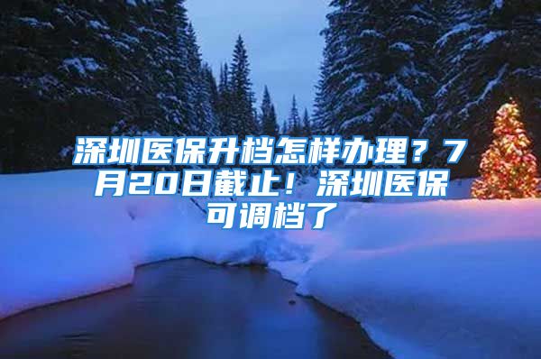 深圳医保升档怎样办理？7月20日截止！深圳医保可调档了