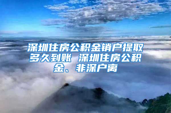 深圳住房公积金销户提取多久到账 深圳住房公积金、非深户离