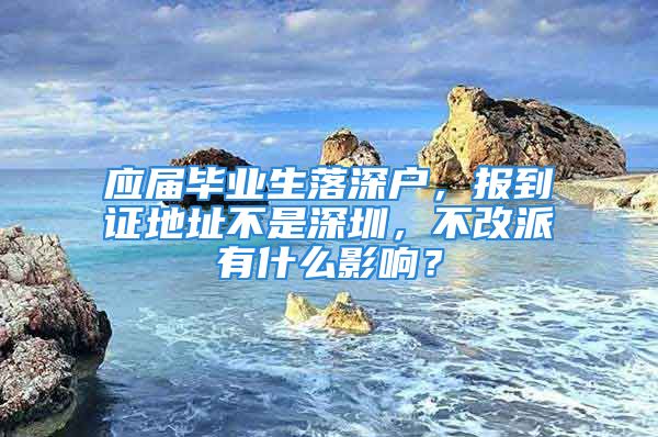 应届毕业生落深户，报到证地址不是深圳，不改派有什么影响？