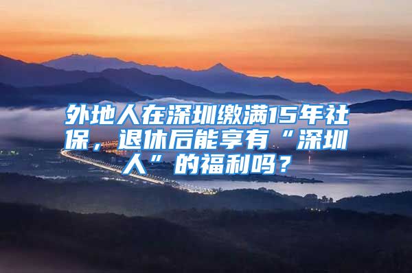 外地人在深圳缴满15年社保，退休后能享有“深圳人”的福利吗？