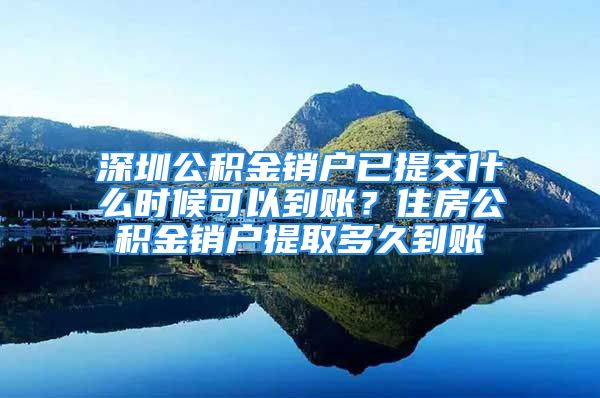 深圳公积金销户已提交什么时候可以到账？住房公积金销户提取多久到账