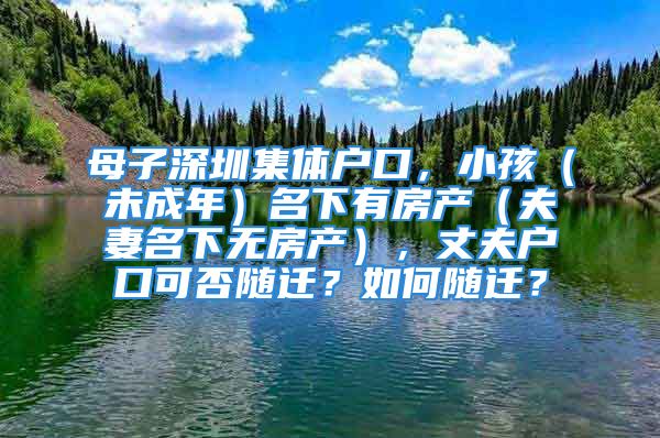 母子深圳集体户口，小孩（未成年）名下有房产（夫妻名下无房产），丈夫户口可否随迁？如何随迁？