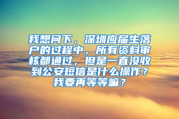 我想问下，深圳应届生落户的过程中，所有资料审核都通过，但是一直没收到公安短信是什么操作？我要再等等嘛？