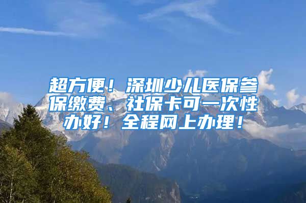 超方便！深圳少儿医保参保缴费、社保卡可一次性办好！全程网上办理！