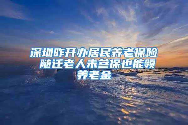 深圳昨开办居民养老保险 随迁老人未参保也能领养老金