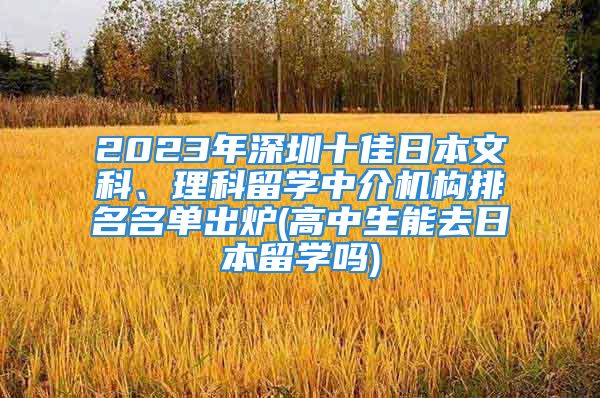 2023年深圳十佳日本文科、理科留学中介机构排名名单出炉(高中生能去日本留学吗)