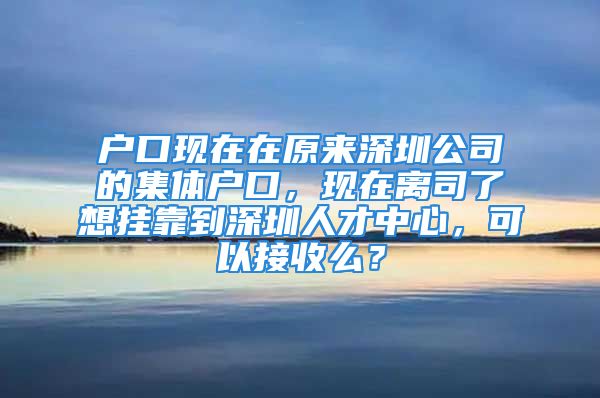 户口现在在原来深圳公司的集体户口，现在离司了想挂靠到深圳人才中心，可以接收么？