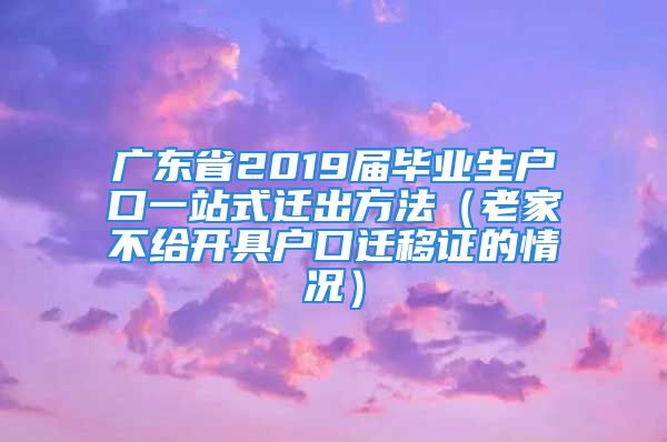 广东省2019届毕业生户口一站式迁出方法（老家不给开具户口迁移证的情况）