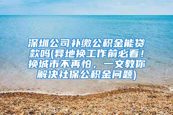 深圳公司补缴公积金能贷款吗(异地换工作前必看！换城市不再怕，一文教你解决社保公积金问题)