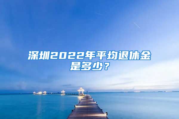 深圳2022年平均退休金是多少？