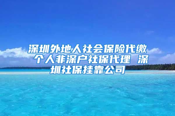 深圳外地人社会保险代缴 个人非深户社保代理 深圳社保挂靠公司