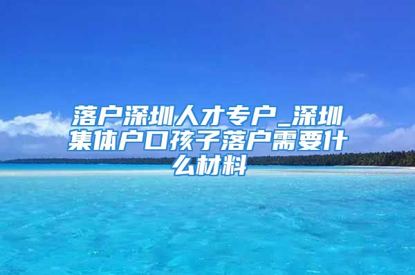 落户深圳人才专户_深圳集体户口孩子落户需要什么材料