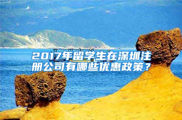 2017年留学生在深圳注册公司有哪些优惠政策？