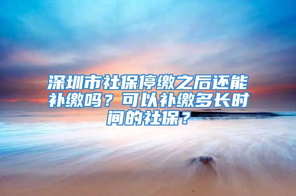 深圳市社保停缴之后还能补缴吗？可以补缴多长时间的社保？