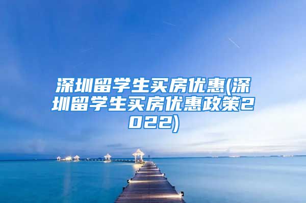 深圳留学生买房优惠(深圳留学生买房优惠政策2022)