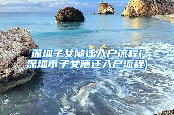 深圳子女随迁入户流程(深圳市子女随迁入户流程)