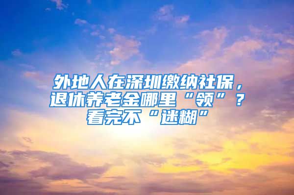 外地人在深圳缴纳社保，退休养老金哪里“领”？看完不“迷糊”