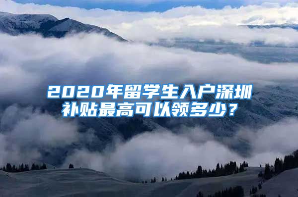 2020年留学生入户深圳补贴最高可以领多少？