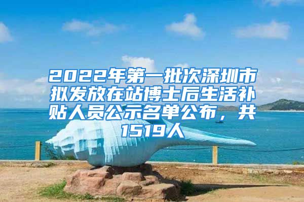 2022年第一批次深圳市拟发放在站博士后生活补贴人员公示名单公布，共1519人