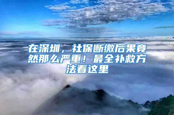 在深圳，社保断缴后果竟然那么严重！最全补救方法看这里