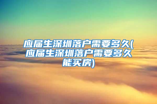 应届生深圳落户需要多久(应届生深圳落户需要多久能买房)