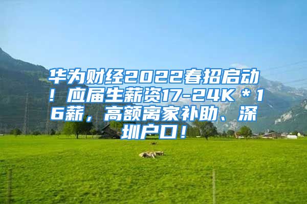 华为财经2022春招启动！应届生薪资17-24K＊16薪，高额离家补助、深圳户口！