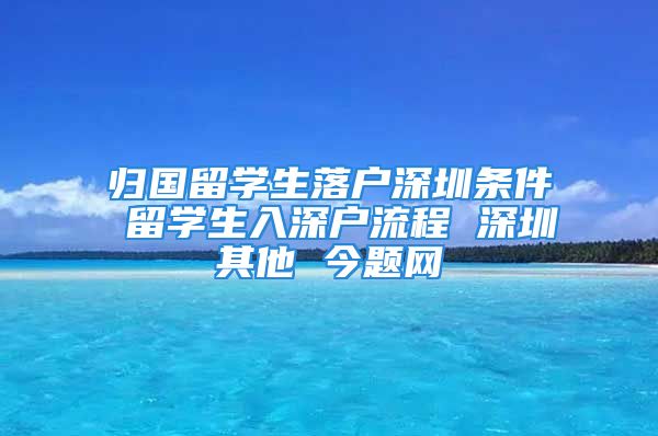 归国留学生落户深圳条件 留学生入深户流程 深圳其他 今题网