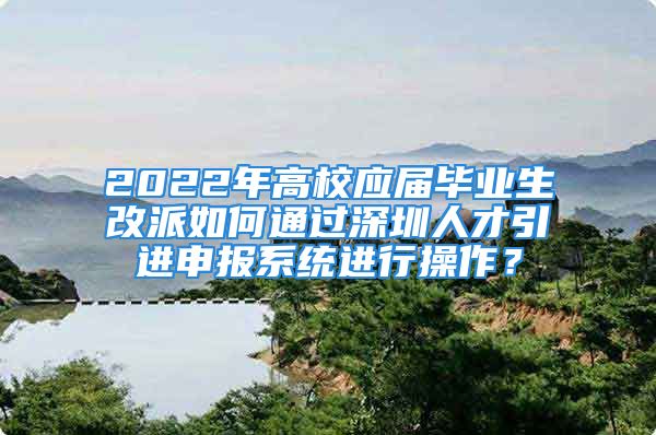 2022年高校应届毕业生改派如何通过深圳人才引进申报系统进行操作？