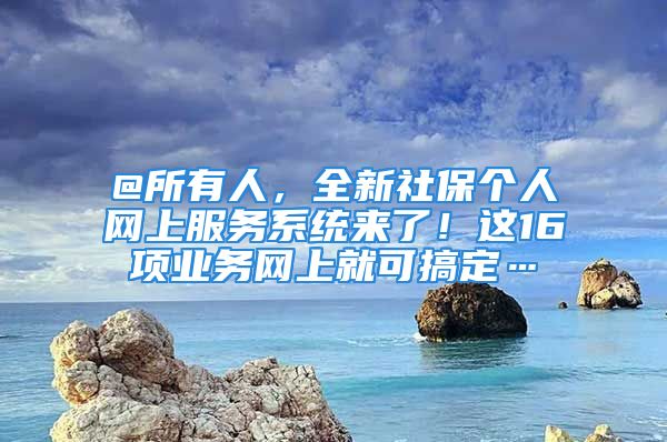 @所有人，全新社保个人网上服务系统来了！这16项业务网上就可搞定…