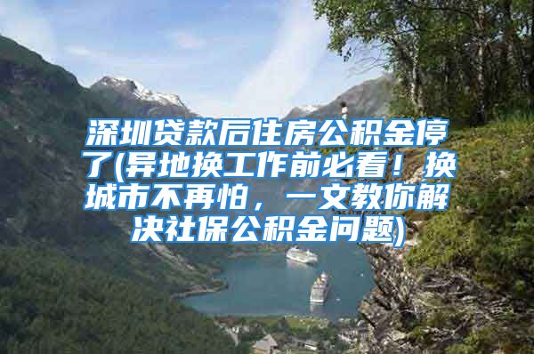 深圳贷款后住房公积金停了(异地换工作前必看！换城市不再怕，一文教你解决社保公积金问题)