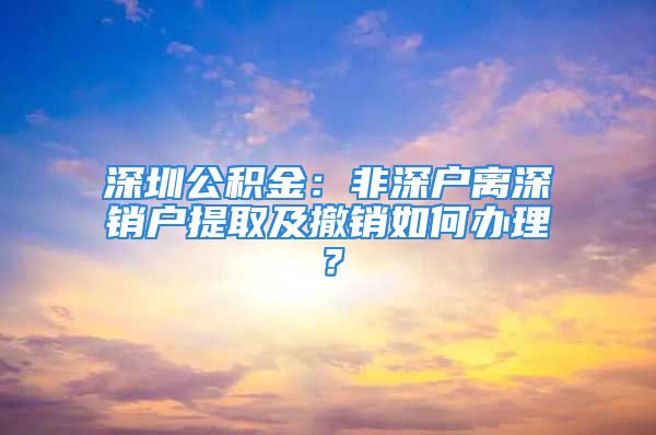 深圳公积金：非深户离深销户提取及撤销如何办理？