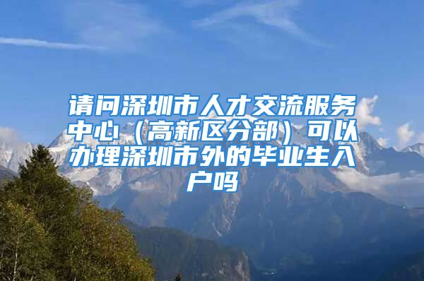 请问深圳市人才交流服务中心（高新区分部）可以办理深圳市外的毕业生入户吗