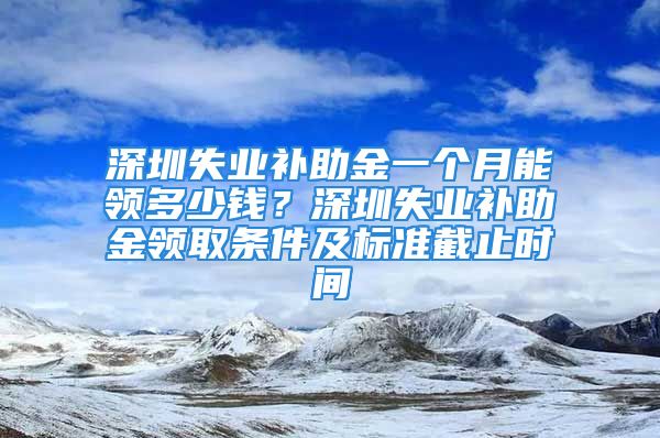 深圳失业补助金一个月能领多少钱？深圳失业补助金领取条件及标准截止时间