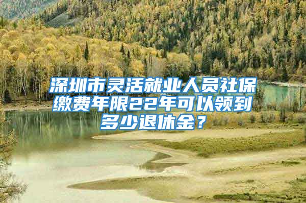 深圳市灵活就业人员社保缴费年限22年可以领到多少退休金？