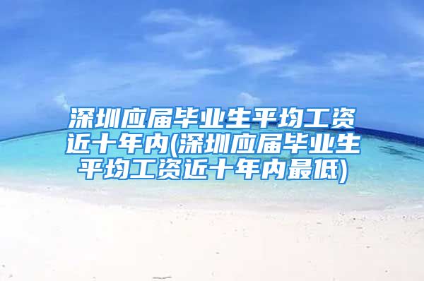 深圳应届毕业生平均工资近十年内(深圳应届毕业生平均工资近十年内最低)