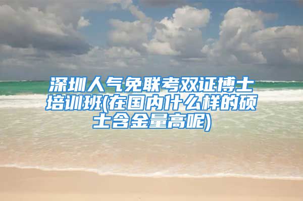 深圳人气免联考双证博士培训班(在国内什么样的硕士含金量高呢)