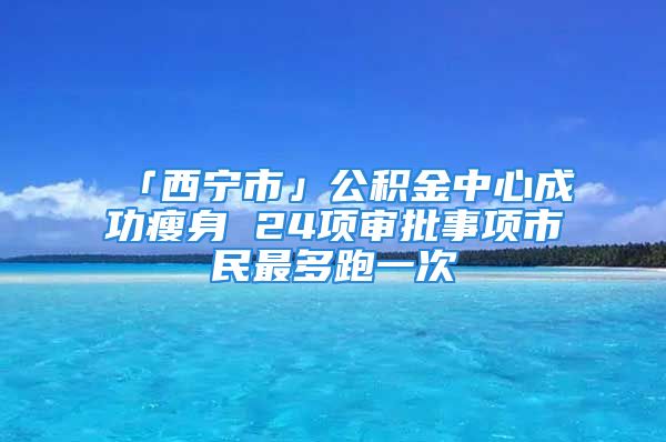 「西宁市」公积金中心成功瘦身 24项审批事项市民最多跑一次