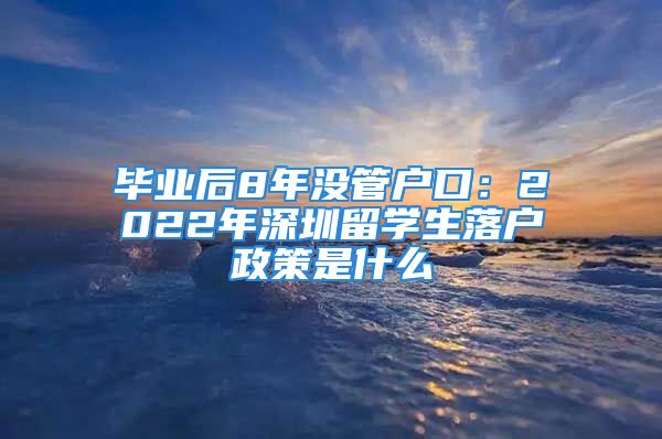 毕业后8年没管户口：2022年深圳留学生落户政策是什么