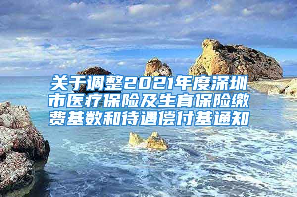 关于调整2021年度深圳市医疗保险及生育保险缴费基数和待遇偿付基通知